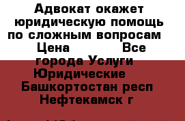 Адвокат окажет юридическую помощь по сложным вопросам  › Цена ­ 1 200 - Все города Услуги » Юридические   . Башкортостан респ.,Нефтекамск г.